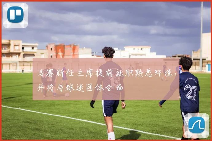 马赛新任主席提前就职熟悉环境，并将与球迷团体会面