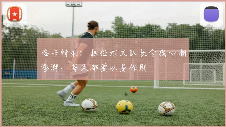 洛卡特利：担任尤文队长令我心潮澎湃，每天都要以身作则