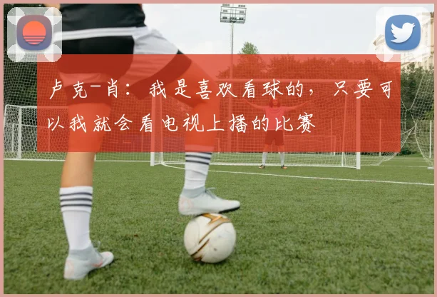 卢克-肖：我是喜欢看球的，只要可以我就会看电视上播的比赛