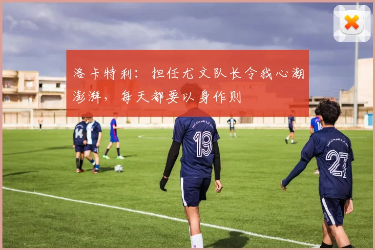 洛卡特利：担任尤文队长令我心潮澎湃，每天都要以身作则